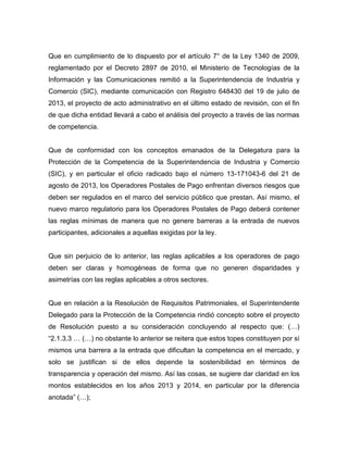 Que en cumplimiento de lo dispuesto por el artículo 7° de la Ley 1340 de 2009,
reglamentado por el Decreto 2897 de 2010, el Ministerio de Tecnologías de la
Información y las Comunicaciones remitió a la Superintendencia de Industria y
Comercio (SIC), mediante comunicación con Registro 648430 del 19 de julio de
2013, el proyecto de acto administrativo en el último estado de revisión, con el fin
de que dicha entidad llevará a cabo el análisis del proyecto a través de las normas
de competencia.
Que de conformidad con los conceptos emanados de la Delegatura para la
Protección de la Competencia de la Superintendencia de Industria y Comercio
(SIC), y en particular el oficio radicado bajo el número 13-171043-6 del 21 de
agosto de 2013, los Operadores Postales de Pago enfrentan diversos riesgos que
deben ser regulados en el marco del servicio público que prestan. Así mismo, el
nuevo marco regulatorio para los Operadores Postales de Pago deberá contener
las reglas mínimas de manera que no genere barreras a la entrada de nuevos
participantes, adicionales a aquellas exigidas por la ley.
Que sin perjuicio de lo anterior, las reglas aplicables a los operadores de pago
deben ser claras y homogéneas de forma que no generen disparidades y
asimetrías con las reglas aplicables a otros sectores.
Que en relación a la Resolución de Requisitos Patrimoniales, el Superintendente
Delegado para la Protección de la Competencia rindió concepto sobre el proyecto
de Resolución puesto a su consideración concluyendo al respecto que: (…)
“2.1.3.3 … (…) no obstante lo anterior se reitera que estos topes constituyen por sí
mismos una barrera a la entrada que dificultan la competencia en el mercado, y
solo se justifican si de ellos depende la sostenibilidad en términos de
transparencia y operación del mismo. Así las cosas, se sugiere dar claridad en los
montos establecidos en los años 2013 y 2014, en particular por la diferencia
anotada” (…);
 