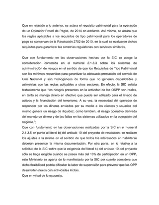 Que en relación a lo anterior, se aclara el requisito patrimonial para la operación
de un Operador Postal de Pagos, de 2014 en adelante. Así mismo, se aclara que
las reglas aplicables a los requisitos de tipo patrimonial para los operadores de
pago se conservan de la Resolución 2702 de 2010, en la cual se evaluaron dichos
requisitos para garantizar las simetrías regulatorias con servicios similares.
Que con fundamento en las observaciones hechas por la SIC se acoge la
consideración contenida en el numeral 2.1.3.3 sobre los sistemas de
administración de riesgos en el sentido de que los Requisitos de Tipo Patrimonial
son los mínimos requeridos para garantizar la adecuada prestación del servicio de
Giro Nacional y son homogéneos de forma que no generen disparidades y
asimetrías con las reglas aplicables a otros sectores. En efecto, la SIC señala
textualmente que “los riesgos presentes en la actividad de los OSPP son reales,
en tanto se maneja dinero en efectivo que puede ser utilizado para el lavado de
activos y la financiación del terrorismo. A su vez, la necesidad del operador de
responder por los dineros enviados por su medio a los clientes y usuarios del
mismo genera un riesgo de iliquidez; como también, el riesgo operativo derivado
del manejo de dinero y de las fallas en los sistemas utilizados en la operación del
negocio.”;
Que con fundamento en las observaciones realizadas por la SIC en el numeral
2.1.3.5 en punto al literal b) del artículo 10 del proyecto de resolución, se realizan
los ajustes a la misma en el sentido de que todos los interesados en habilitarse
deberán presentar la misma documentación. Por otra parte, en lo relativo a la
solicitud de la SIC sobre que la exigencia del literal b) del artículo 10 del proyecto
sólo se haga exigible cuando se posea más del 10% de participación en un OPP,
este Ministerio se aparta de lo manifestado por la SIC por cuanto considera que
dicha flexibilidad podría dificultar la labor de supervisión para prevenir que los OPP
desarrollen nexos con actividades ilícitas.
Que en virtud de lo expuesto,
 