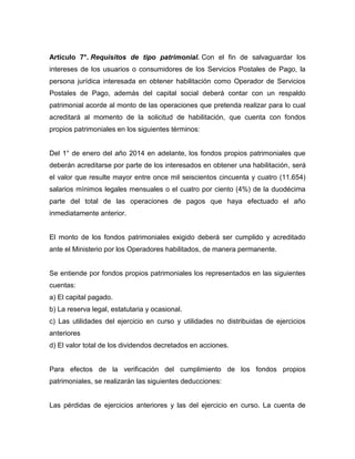 Artículo 7°. Requisitos de tipo patrimonial. Con el fin de salvaguardar los
intereses de los usuarios o consumidores de los Servicios Postales de Pago, la
persona jurídica interesada en obtener habilitación como Operador de Servicios
Postales de Pago, además del capital social deberá contar con un respaldo
patrimonial acorde al monto de las operaciones que pretenda realizar para lo cual
acreditará al momento de la solicitud de habilitación, que cuenta con fondos
propios patrimoniales en los siguientes términos:
Del 1° de enero del año 2014 en adelante, los fondos propios patrimoniales que
deberán acreditarse por parte de los interesados en obtener una habilitación, será
el valor que resulte mayor entre once mil seiscientos cincuenta y cuatro (11.654)
salarios mínimos legales mensuales o el cuatro por ciento (4%) de la duodécima
parte del total de las operaciones de pagos que haya efectuado el año
inmediatamente anterior.
El monto de los fondos patrimoniales exigido deberá ser cumplido y acreditado
ante el Ministerio por los Operadores habilitados, de manera permanente.
Se entiende por fondos propios patrimoniales los representados en las siguientes
cuentas:
a) El capital pagado.
b) La reserva legal, estatutaria y ocasional.
c) Las utilidades del ejercicio en curso y utilidades no distribuidas de ejercicios
anteriores
d) El valor total de los dividendos decretados en acciones.
Para efectos de la verificación del cumplimiento de los fondos propios
patrimoniales, se realizarán las siguientes deducciones:
Las pérdidas de ejercicios anteriores y las del ejercicio en curso. La cuenta de
 