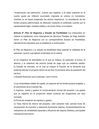 “revalorización del patrimonio”, cuando sea negativa; y El saldo existente en la
cuenta ajuste por inflación acumulado originado en activos no monetarios,
mientras no se hayan enajenado los activos respectivos. La acreditación de los
fondos propios patrimoniales se efectuará mediante el certificado suscrito por el
representante legal, contador público y el revisor fiscal, si lo hubiere.
Artículo 8°. Plan de Negocios y Estudio de Factibilidad. Los interesados en
obtener la habilitación como Operadores de Servicios Postales de Pago deberán
remitir un Plan de Negocios con su correspondiente Estudio de Factibilidad,
atendiendo los requisitos que se establecen a continuación:
El Plan de Negocios y su estudio de factibilidad debe soportar la viabilidad de la
operación, para lo cual deberá contemplar por lo menos:
a) Un programa de actividades en el que se indique, en particular, la forma, el
alcance y la cobertura del servicio postal de pago que se pretende prestar;
b) Estudio de mercado, en el cual se indique la fracción de la demanda que
pretende atender el proyecto dentro de los tres (3) primeros años de prestación del
servicio.
c) Estudio financiero que contemple, como mínimo:
i) Las necesidades totales de capital, sin perjuicio de los fondos propios exigidos, y
el cubrimiento de la inversión fija.
ii) Ingresos, costos y gastos en funcionamiento normal del proyecto. Los gastos
que se registren en la proyección deben contener las erogaciones por todo
concepto.
iii) Punto de nivelación de ingresos y gastos.
iv) Tasa interna de retorno del proyecto, valor presente neto, periodo bruto de
recuperación de inversión y relaciones financieras básicas, fundamentalmente los
indicadores de rentabilidad esperada y eficiencia del negocio (Ebitda) y principales
indicadores financieros.
 