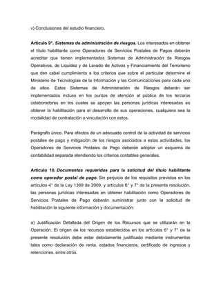 v) Conclusiones del estudio financiero.
Artículo 9°. Sistemas de administración de riesgos. Los interesados en obtener
el título habilitante como Operadores de Servicios Postales de Pagos deberán
acreditar que tienen implementados Sistemas de Administración de Riesgos
Operativos, de Liquidez y de Lavado de Activos y Financiamiento del Terrorismo
que den cabal cumplimiento a los criterios que sobre el particular determine el
Ministerio de Tecnologías de la Información y las Comunicaciones para cada uno
de ellos. Estos Sistemas de Administración de Riesgos deberán ser
implementados incluso en los puntos de atención al público de los terceros
colaboradores en los cuales se apoyen las personas jurídicas interesadas en
obtener la habilitación para el desarrollo de sus operaciones, cualquiera sea la
modalidad de contratación o vinculación con estos.
Parágrafo único. Para efectos de un adecuado control de la actividad de servicios
postales de pago y mitigación de los riesgos asociados a estas actividades, los
Operadores de Servicios Postales de Pago deberán adoptar un esquema de
contabilidad separada atendiendo los criterios contables generales.
Artículo 10. Documentos requeridos para la solicitud del título habilitante
como operador postal de pago. Sin perjuicio de los requisitos previstos en los
artículos 4° de la Ley 1369 de 2009, y artículos 6° y 7° de la presente resolución,
las personas jurídicas interesadas en obtener habilitación como Operadores de
Servicios Postales de Pago deberán suministrar junto con la solicitud de
habilitación la siguiente información y documentación:
a) Justificación Detallada del Origen de los Recursos que se utilizarán en la
Operación. El origen de los recursos establecidos en los artículos 6° y 7° de la
presente resolución debe estar debidamente justificado mediante instrumentos
tales como declaración de renta, estados financieros, certificado de ingresos y
retenciones, entre otros.
 
