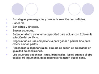 Estrategias para negociar y buscar la solución de conflictos. Saber oír. Ser claros y sinceros. Buscar acuerdos. Entender al otro es tener la capacidad para actuar con éxito en la solución del conflicto. Negociar no es una competencia para ganar o perder sino para crecer ambas partes. Reconocer la importancia del otro, no es ceder, es colocarlos en igualdad de condiciones. Los acuerdos deben ser lícitos, imparciales, justos cuando el otro debilita mi argumento, debo reconocer la razón que él tiene. 