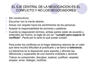 EL EJE CENTRAL DE LA NEGOCIACION ES EL CONFLICTO Y NO LOS NEGOCIADORES Ser constructivos. Escuchar con la mente abierta. Actuar con respeto hacia los sentimientos de las personas. Aceptar la responsabilidad de acciones y palabras. Cuando la negociación termina, ambas partes están de acuerdo y entienden los mismo, la regla de oro es:  “cumplir para superar el conflicto”.  Pacte por lo tanto lo que pueda cumplir. Para evitar los conflictos en el hogar debemos aliarnos de un valor que tiene mucha dificultad al practicarlo y se llama la  tolerancia . La tolerancia es la disposición para soportar y afrontar las diferencias y superarlas de una manera civilizada y racional. Tolerar es comprender, disculpar, explicar, justificar, respetar, aceptar, amar, dialogar, rectificar. 