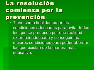 La resolución comienza por la prevención Tiene como finalidad crear las condiciones adecuadas para evitar todos los que se producen por una realidad externa inadecuada y conseguir las mejores condiciones para poder abordar los que existan de la manera más educativa. 