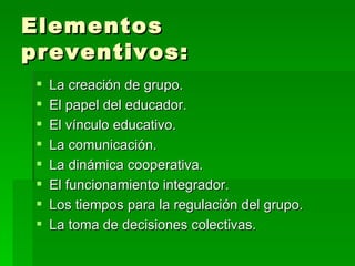 Elementos preventivos: La creación de grupo. El papel del educador. El vínculo educativo. La comunicación. La dinámica cooperativa. El funcionamiento integrador. Los tiempos para la regulación del grupo. La toma de decisiones colectivas. 