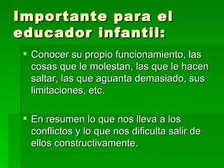 Importante para el educador infantil: Conocer su propio funcionamiento, las cosas que le molestan, las que le hacen saltar, las que aguanta demasiado, sus limitaciones, etc.  En resumen lo que nos lleva a los conflictos y lo que nos dificulta salir de ellos constructivamente. 