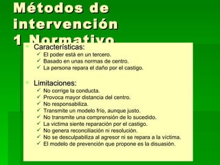 Métodos de intervención  1 Normativo Características: El poder está en un tercero. Basado en unas normas de centro. La persona repara el daño por el castigo. Limitaciones: No corrige la conducta. Provoca mayor distancia del centro. No responsabiliza. Transmite un modelo frío, aunque justo. No transmite una comprensión de lo sucedido. La victima siente reparación por el castigo. No genera reconciliación ni resolución. No se desculpabiliza al agresor ni se repara a la víctima.  El modelo de prevención que propone es la disuasión. 