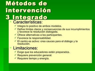 Métodos de intervención  3 Integrado Características: Integra lo positivo de ambos modelos. Define límites claros y consecuencias de sus incumplimientos y favorece la resolución dialogada. Ofrece alternativas a los participantes. Favorece la responsabilidad. El centro es activo: crea cauces para el diálogo y la resolución. Limitaciones: Exige que los educadores estén preparados. Requiere prevención general. Requiere tiempo y energía. 