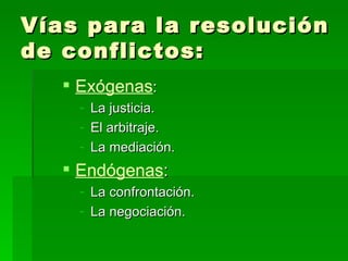 Vías para la resolución de conflictos: Exógenas : La justicia. El arbitraje. La mediación. Endógenas : La confrontación. La negociación. 