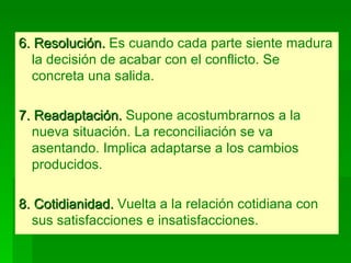 6. Resolución.  Es cuando cada parte siente madura la decisión de acabar con el conflicto. Se concreta una salida. 7. Readaptación.  Supone acostumbrarnos a la nueva situación. La reconciliación se va asentando. Implica adaptarse a los cambios producidos. 8. Cotidianidad.  Vuelta a la relación cotidiana con sus satisfacciones e insatisfacciones. 