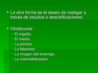 La otra forma es el deseo de castigar a través de insultos o descalificaciones. Obstáculos: El orgullo. El miedo. La pereza. La falsedad. La imagen del enemigo. La insensibilización. 