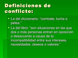 Definiciones de conflicto: La del diccionario: “combate, lucha o pelea.” La del libro: “son situaciones en las que dos o más personas entran en oposición o desacuerdo a causa de la incompatibilidad entre sus intereses, necesidades, deseos o valores.” 