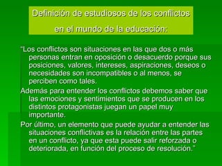 “ Los conflictos son situaciones en las que dos o más personas entran en oposición o desacuerdo porque sus posiciones, valores, intereses, aspiraciones, deseos o necesidades son incompatibles o al menos, se perciben como tales.  Además para entender los conflictos debemos saber que las emociones y sentimientos que se producen en los distintos protagonistas juegan un papel muy importante.  Por último, un elemento que puede ayudar a entender las situaciones conflictivas es la relación entre las partes en un conflicto, ya que esta puede salir reforzada o deteriorada, en función del proceso de resolución.” Definición de estudiosos de los conflictos en el mundo de la educación: 