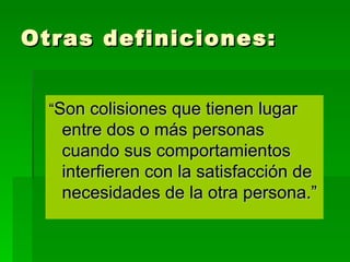 Otras definiciones: “ Son colisiones que tienen lugar entre dos o más personas cuando sus comportamientos interfieren con la satisfacción de necesidades de la otra persona.” 