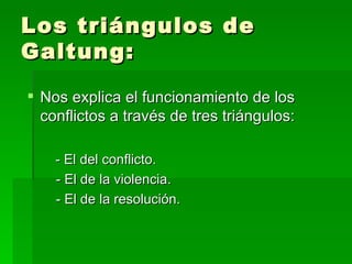 Los triángulos de Galtung: Nos explica el funcionamiento de los conflictos a través de tres triángulos:  - El del conflicto. - El de la violencia. - El de la resolución.  