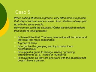 Caso 5 When putting students in groups, very often there’s a person that stays / ends up alone in class. Also, students always pair  up with the same people.  How can we avoid the situation? Order the following options  from most to least practical: I’d leave it like that. That way, interaction will be better and they’ll all feel more comfortable. A group of three I’d organize the grouping and try to make them heterogeneous. I’d suggest a game to change skating / grouping arrangements (e. g. : cards or  numbers) I’d leave them as they are and work with the students that doesn’t have a partner. 