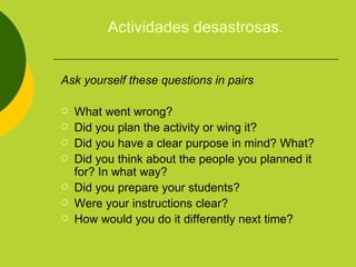 Actividades desastrosas. Ask yourself these questions in pairs What went wrong? Did you plan the activity or wing it? Did you have a clear purpose in mind? What? Did you think about the people you planned it for? In what way? Did you prepare your students? Were your instructions clear? How would you do it differently next time? 