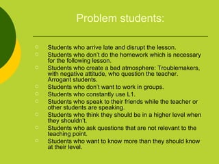 Problem students: Students who arrive late and disrupt the lesson. Students who don’t do the homework which is necessary for the following lesson. Students who create a bad atmosphere: Troublemakers, with negative attitude, who question the teacher.  Arrogant students.  Students who don’t want to work in groups.  Students who constantly use L1.  Students who speak to their friends while the teacher or other students are speaking. Students who think they should be in a higher level when they shouldn’t. Students who ask questions that are not relevant to the teaching point. Students who want to know more than they should know at their level. 