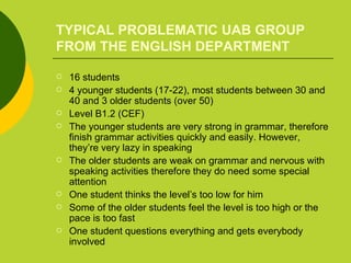 TYPICAL PROBLEMATIC UAB GROUP FROM THE ENGLISH DEPARTMENT 16 students  4 younger students (17-22), most students between 30 and 40 and 3 older students (over 50) Level B1.2 (CEF) The younger students are very strong in grammar, therefore finish grammar activities quickly and easily. However, they’re very lazy in speaking  The older students are weak on grammar and nervous with speaking activities therefore they do need some special attention One student thinks the level’s too low for him Some of the older students feel the level is too high or the pace is too fast One student questions everything and gets everybody involved 