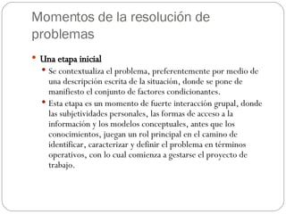 Momentos de la resolución de problemas Una etapa inicial Se contextualiza el problema, preferentemente por medio de una descripción escrita de la situación, donde se pone de manifiesto el conjunto de factores condicionantes.  Esta etapa es un momento de fuerte interacción grupal, donde las subjetividades personales, las formas de acceso a la información y los modelos conceptuales, antes que los conocimientos, juegan un rol principal en el camino de identificar, caracterizar y definir el problema en términos operativos, con lo cual comienza a gestarse el proyecto de trabajo. 