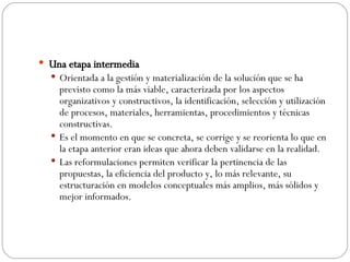 Una etapa intermedia Orientada a la gestión y materialización de la solución que se ha previsto como la más viable, caracterizada por los aspectos organizativos y constructivos, la identificación, selección y utilización de procesos, materiales, herramientas, procedimientos y técnicas constructivas.  Es el momento en que se concreta, se corrige y se reorienta lo que en la etapa anterior eran ideas que ahora deben validarse en la realidad.  Las reformulaciones permiten verificar la pertinencia de las propuestas, la eficiencia del producto y, lo más relevante, su estructuración en modelos conceptuales más amplios, más sólidos y mejor informados. 