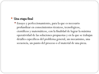 Una etapa final Ensayo y perfeccionamiento, para la que es necesario profundizar en conocimientos técnicos, tecnológicos, científicos y matemáticos, con la finalidad de lograr la máxima operatividad de las soluciones propuestas y en la que se trabajan detalles específicos del problema general, un mecanismo, una secuencia, un punto del proceso o el material de una pieza. 