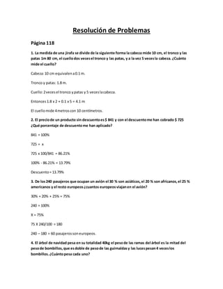 Resolución de Problemas
Página 118
1. La medida de una jirafa se divide de la siguiente forma la cabeza mide 10 cm, el tronco y las
patas 1m 80 cm, el cuellodos vecesel tronco y las patas, y a la vez 5 vecesla cabeza. ¿Cuánto
mide el cuello?
Cabeza:10 cm equivalena0.1 m.
Tronco y patas: 1.8 m.
Cuello:2vecesel tronco ypatas y 5 veceslacabeza.
Entonces1.8 x 2 + 0.1 x 5 = 4.1 m
El cuellomide 4metroscon 10 centímetros.
2. El preciode un producto sin descuentoes$ 841 y con el descuentome han cobrado $ 725
¿Qué porcentaje de descuentome han aplicado?
841 = 100%
725 = x
725 x 100/841 = 86.21%
100% - 86.21% = 13.79%
Descuento= 13.79%
3. De los240 pasajeros que ocupan un avión el 30 % son asiáticos,el 20 % son africanos,el 25 %
americanos y el resto europeos¿cuantos europeosviajanen el avión?
30% + 20% + 25% = 75%
240 = 100%
X = 75%
75 X 240/100 = 180
240 – 180 = 60 pasajerossoneuropeos.
4. El árbol de navidad pesa en su totalidad 40kg el pesode las ramas del árbol es la mitad del
pesode bombillos,que esdoble de pesode las guirnaldasy las lucespesan4 veceslos
bombillos.¿Cuántopesa cada uno?
 