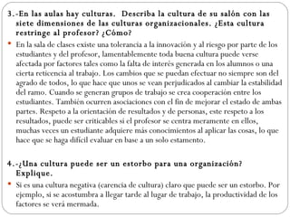 3.-En las aulas hay culturas.  Describa la cultura de su salón con las siete dimensiones de las culturas organizacionales. ¿Esta cultura restringe al profesor? ¿Cómo? En la sala de clases existe una tolerancia a la innovación y al riesgo por parte de los estudiantes y del profesor, lamentablemente toda buena cultura puede verse afectada por factores tales como la falta de interés generada en los alumnos o una cierta reticencia al trabajo. Los cambios que se puedan efectuar no siempre son del agrado de todos, lo que hace que unos se vean perjudicados al cambiar la estabilidad del ramo. Cuando se generan grupos de trabajo se crea cooperación entre los estudiantes. También ocurren asociaciones con el fin de mejorar el estado de ambas partes. Respeto a la orientación de resultados y de personas, este respeto a los resultados, puede ser criticables si el profesor se centra meramente en ellos, muchas veces un estudiante adquiere más conocimientos al aplicar las cosas, lo que hace que se haga difícil evaluar en base a un solo estamento. 4.-¿Una cultura puede ser un estorbo para una organización? Explique. Si es una cultura negativa (carencia de cultura) claro que puede ser un estorbo. Por ejemplo, si se acostumbra a llegar tarde al lugar de trabajo, la productividad de los factores se verá mermada. 