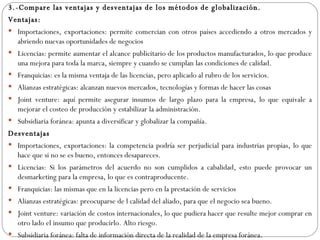 3.-Compare las ventajas y desventajas de los métodos de globalización. Ventajas: Importaciones, exportaciones: permite comercian con otros países accediendo a otros mercados y abriendo nuevas oportunidades de negocios Licencias: permite aumentar el alcance publicitario de los productos manufacturados, lo que produce una mejora para toda la marca, siempre y cuando se cumplan las condiciones de calidad.  Franquicias: es la misma ventaja de las licencias, pero aplicado al rubro de los servicios. Alianzas estratégicas: alcanzan nuevos mercados, tecnologías y formas de hacer las cosas  Joint venture: aquí permite asegurar insumos de largo plazo para la empresa, lo que equivale a mejorar el costeo de producción y estabilizar la administración. Subsidiaria foránea: apunta a diversificar y globalizar la compañía. Desventajas Importaciones, exportaciones: la competencia podría ser perjudicial para industrias propias, lo que hace que si no se es bueno, entonces desapareces. Licencias: Si los parámetros del acuerdo no son cumplidos a cabalidad, esto puede provocar un desmarketing para la empresa, lo que es contraproducente. Franquicias: las mismas que en la licencias pero en la prestación de servicios  Alianzas estratégicas: preocuparse de l calidad del aliado, para que el negocio sea bueno. Joint venture: variación de costos internacionales, lo que pudiera hacer que resulte mejor comprar en otro lado el insumo que producirlo. Alto riesgo.  Subsidiaria foránea: falta de información directa de la realidad de la empresa foránea. 
