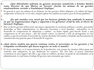 4.- ¿Qué dificultades enfrenta un gerente mexicano transferido a Estados Unidos como director de una fábrica en Tucson? ¿Serían las mismas de un gerente estadounidense enviado a Guadalajara? Explique.  En general si, pero las culturas al ser distintas, los dos gerentes deben adaptarse a la cultura del lugar, comprender su forma de ver la vida y después aplicar los cambios necesarios, pero de forma paulatina.   5.- ¿En qué sentidos cree usted que los factores globales han cambiado la manera en que las organizaciones eligen y capacitan a los gerentes? ¿Cuál ha sido el efecto de Internet? Explique. Hoy en día los gerentes deben tener una mayor capacitación en cuestiones políticas y sociales, para poder desarrollar su labor administrativas en diferentes locaciones a nivel mundial,  enfocándose en el desarrollo de competencias de adaptación a cambios  en forma rápida, para hacerle frente a una competencia no de otra marca , sino del mundo entero. La Internet a sido un protagonista en este cambio ya que ha acelerado el moviendo de noticias alrededor del mundo y brindado una herramienta de comunicación muy potente para el desarrollo de negocios   6.-¿Qué efecto tendría una guerra continua contra el terrorismo en los gerentes y las compañías occidentales que hacen negocios en todo el mundo? El efecto inmediato, es el encarecimiento de la producción, esto porque los insumos deben pasar por controles más exhaustivos, lo que finalmente los encarece. Por otro lado, el poseer relaciones económicas en otros lugares del orbe y que están en conflicto, produce un grado de incertidumbre en la administración, lo cual torna el trabajo del gerente más extenuante que nunca. 