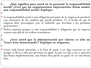 1.- ¿Qué significa para usted en lo personal la responsabilidad social? ¿Cree que las organizaciones empresariales deban asumir una responsabilidad social? Explique.   La responsabilidad social es una obligación por parte de la empresa de producir con conciencia de los cambios que pueda producir. Es el hecho de que la empresa debe preocuparse por el ambiente que heredará a las próximas generaciones. Deben asumirla porque es una responsabilidad u obligación que la empresa contrae más allá de los réditos económicos.   2.- ¿Cree usted que la administración por valores es sólo un “truco bien intencionado”? Explique su respuesta.   Como toda buena intención, a la hora de pasar a ser algo concreto se cae porque se lleva a cabo por personas no aptas. Es por eso que si no se procura una buena implementación, una buena idea puede no pasar de ser una buena idea. 