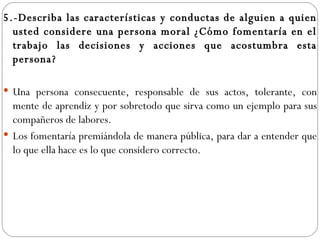 5.-Describa las características y conductas de alguien a quien usted considere una persona moral ¿Cómo fomentaría en el trabajo las decisiones y acciones que acostumbra esta persona? Una persona consecuente, responsable de sus actos, tolerante, con mente de aprendiz y por sobretodo que sirva como un ejemplo para sus compañeros de labores. Los fomentaría premiándola de manera pública, para dar a entender que lo que ella hace es lo que considero correcto. 