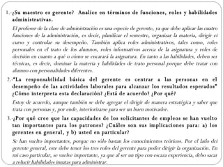 1.- ¿Su maestro es gerente?  Analice en términos de funciones, roles y habilidades administrativas. El profesor de la clase de administración es una especie de gerente, ya que debe aplicar las cuatro funciones de la administración, es decir, planificar el semestre, organizar la materia, dirigir el curso y controlar su desempeño. También aplica roles administrativos, tales como, roles personales en el trato de los alumnos, roles informativos acerca de la asignatura y roles de decisión en cuanto a qué o cómo se encarará la asignatura. En tanto a las habilidades, deben ser técnicas, es decir, dominar la materia y habilidades de trato personal porque debe tratar con alumno con personalidades diferentes.   2.- “La responsabilidad básica del gerente es centrar a las personas en el desempeño de las actividades laborales para alcanzar los resultados esperados” ¿Cómo interpreta esta declaración? ¿Está de acuerdo? ¿Por qué? Estoy de acuerdo, aunque también se debe agregar el dirigir de manera estratégica y saber que trata con personas y, por ende, interiorizarse para ser un buen motivador.   3.- ¿Por qué cree que las capacidades de los solicitantes de empleos se han vuelto tan importantes para los patrones? ¿Cuáles son sus implicaciones para: a) los gerentes en general, y b) usted en particular?   Se han vuelto importantes, porque no sólo bastan los conocimientos teóricos. Por el lado del gerente general, este debe tener los tres roles del gerente para poder dirigir la organización. En mi caso particular, se vuelve importante, ya que al ser un tipo con escaza experiencia, debo sacar a relucir habilidades innatas para administrar.   