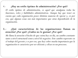 4.- ¿Hay un estilo óptimo de administración? ¿Por qué? El estilo óptimo de administración, es aquel que amalgama todas las funciones, roles y habilidades administrativas. Aunque hay que tener en cuenta que cada organización posee distintas maneras de operar y, es por eso, que algunas cosas son más importantes que otras dependiendo de la organización. 5.- ¿Qué características de las organizaciones llaman su atención? ¿Por qué? ¿Cuáles no le gustan? ¿Por qué? Me llama la atención el hecho de que exista hoy en día, un cambio constante tanto a nivel estructural como a nivel de negocios. Este cambio repercute en el trabajo del gerente y es por eso, que hoy cobre mucha importancia que la organización se caracterice por ser eficiente y eficaz en sus procesos.  