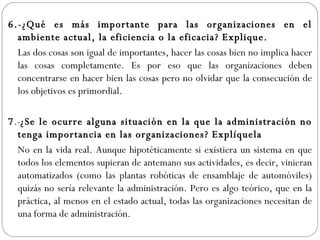 6.-¿Qué es más importante para las organizaciones en el ambiente actual, la eficiencia o la eficacia? Explique.  Las dos cosas son igual de importantes, hacer las cosas bien no implica hacer las cosas completamente. Es por eso que las organizaciones deben concentrarse en hacer bien las cosas pero no olvidar que la consecución de los objetivos es primordial. 7 .- ¿Se le ocurre alguna situación en la que la administración no tenga importancia en las organizaciones? Explíquela No en la vida real. Aunque hipotéticamente si existiera un sistema en que todos los elementos supieran de antemano sus actividades, es decir, vinieran automatizados (como las plantas robóticas de ensamblaje de automóviles) quizás no sería relevante la administración. Pero es algo teórico, que en la práctica, al menos en el estado actual, todas las organizaciones necesitan de una forma de administración. 
