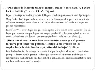 1.-¿Qué clase de lugar de trabajo hubiera creado Henry Fayol?  ¿Y Mary Parker Follet?  ¿Y Frederick W. Taylor? Fayol: tendría prioridad la gerencia del lugar, donde implementaría sus 14 principios.  Mary Parker Follet: por su lado, se centraría en los empleados, pero por sobretodo viéndolos como personas y buscaría su mejor desempeño a raíz de la preocupación por sus necesidades.  Frederick W. Taylor: lugar con procesos rígidos y pre-establecidos. Además sería un lugar que buscaría siempre lograr una mayor producción, despreocupándose por las necesidades de sus empleados, que no tengan directa relación con el trabajo. 2.-¿Sirve una técnica matemática (cuantitativa) para que el gerente resuelva problemas “de personal”, como la motivación de los empleados o la distribución equitativa del trabajo? Explique.   Para la distribución de la carga de trabajo si se puede aplicar el método cuantitativo, pero para la motivación primero habría que poder cuantificar una medida que es íntegramente cualitativa, lo que hace difícil la aplicación del método cuantitativo para resolver problemas motivacionales.   