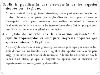   3.-¿Es la globalización una preocupación de los negocios electrónicos?  Explique.   No solamente de los negocios electrónicos, una organización manufacturera también debería preocuparse por la globalización, tanto para mejorar su desempeño como para aumentar sus réditos económicos. Aunque finalmente se debería apuntar a las transacciones electrónicas, porque estas simplifican y apuran el cumplimiento de metas. 4.- ¿Está de acuerdo con la afirmación siguiente?: “El espíritu emprendedor es sólo para empresas pequeñas que apenas comienzan”. Explique. No estoy de acuerdo. Si una gran empresa no se preocupa por emprender, sería dormir en sus laureles y esto significa dar oportunidad a otras para surgir y quitarles participación de mercado. Además las empresas de hoy lo tienen bien claro, ya que la mayoría ha optado por la creación del departamento de investigación y desarrollo. 