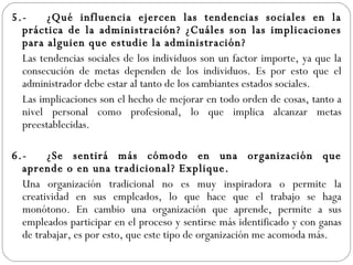5.- ¿Qué influencia ejercen las tendencias sociales en la práctica de la administración? ¿Cuáles son las implicaciones para alguien que estudie la administración? Las tendencias sociales de los individuos son un factor importe, ya que la consecución de metas dependen de los individuos. Es por esto que el administrador debe estar al tanto de los cambiantes estados sociales. Las implicaciones son el hecho de mejorar en todo orden de cosas, tanto a nivel personal como profesional, lo que implica alcanzar metas preestablecidas. 6.- ¿Se sentirá más cómodo en una organización que aprende o en una tradicional? Explique. Una organización tradicional no es muy inspiradora o permite la creatividad en sus empleados, lo que hace que el trabajo se haga monótono. En cambio una organización que aprende, permite a sus empleados participar en el proceso y sentirse más identificado y con ganas de trabajar, es por esto, que este tipo de organización me acomoda más. 