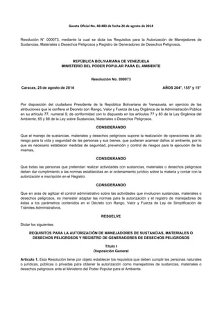 Gaceta Oficial No. 40.483 de fecha 26 de agosto de 2014 
 
Resolución N° 000073, mediante la cual se dicta los Requisitos para la Autorización de Manejadores de
Sustancias, Materiales o Desechos Peligrosos y Registro de Generadores de Desechos Peligrosos.
REPÚBLICA BOLIVARIANA DE VENEZUELA
MINISTERIO DEL PODER POPULAR PARA EL AMBIENTE
Resolución No. 000073
Caracas, 25 de agosto de 2014 AÑOS 204°, 155° y 15°
Por disposición del ciudadano Presidente de la República Bolivariana de Venezuela, en ejercicio de las
atribuciones que le confiere el Decreto con Rango, Valor y Fuerza de Ley Orgánica de la Administración Pública
en su artículo 77, numeral 9; de conformidad con lo dispuesto en los artículos 77 y 83 de la Ley Orgánica del
Ambiente; 65 y 66 de la Ley sobre Sustancias, Materiales o Desechos Peligrosos.
CONSIDERANDO
Que el manejo de sustancias, materiales y desechos peligrosos supone la realización de operaciones de alto
riesgo para la vida y seguridad de las personas y sus bienes, que pudieran acarrear daños al ambiente, por lo
que es necesario establecer medidas de seguridad, prevención y control de riesgos para la ejecución de las
mismas,
CONSIDERANDO
Que todas las personas que pretendan realizar actividades con sustancias, materiales o desechos peligrosos
deben dar cumplimiento a las normas establecidas en el ordenamiento jurídico sobre la materia y contar con la
autorización e inscripción en el Registro.
CONSIDERANDO
Que en aras de agilizar el control administrativo sobre las actividades que involucren sustancias, materiales o
desechos peligrosos, es menester adaptar las normas para la autorización y el registro de manejadores de
éstas a los parámetros contenidos en el Decreto con Rango, Valor y Fuerza de Ley de Simplificación de
Trámites Administrativos,
RESUELVE
Dictar los siguientes:
REQUISITOS PARA LA AUTORIZACIÓN DE MANEJADORES DE SUSTANCIAS, MATERIALES O
DESECHOS PELIGROSOS Y REGISTRO DE GENERADORES DE DESECHOS PELIGROSOS
Título I
Disposición General
Artículo 1. Esta Resolución tiene por objeto establecer los requisitos que deben cumplir las personas naturales
o jurídicas, públicas o privadas para obtener la autorización como manejadores de sustancias, materiales o
desechos peligrosos ante el Ministerio del Poder Popular para el Ambiente.
 