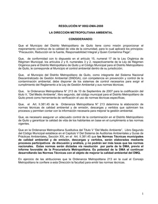 1
RESOLUCIÓN Nº 0002-DMA-2008
LA DIRECCION METROPOLITANA AMBIENTAL
CONSIDERANDO:
Que el Municipio del Distrito Metropolitano de Quito tiene como misión proporcionar el
mejoramiento continuo de la calidad de vida de la comunidad, para lo cual aplicará los principios:
“Precaución, Reducción en la fuente, Responsabilidad Integral y Quien Contamina Paga”.
Que, de conformidad con lo dispuesto en el artículo 15, numeral 17 de la Ley Orgánica de
Régimen Municipal, los artículos 2 y 8, numerales 3 y 2, respectivamente de la Ley de Régimen
Orgánica para el Distrito Metropolitano de Quito y el Código Municipal para el Distrito Metropolitano
de Quito, le corresponde al Municipio el control ambiental dentro de su jurisdicción;
Que, el Municipio del Distrito Metropolitano de Quito, como integrante del Sistema Nacional
Descentralizado de Gestión Ambiental (SNDGA), con competencia en prevención y control de la
contaminación ambiental, debe disponer de los sistemas de control necesarios para exigir el
cumplimiento del Reglamento a la Ley de Gestión Ambiental y sus normas técnicas;
Que, la Ordenanza Metropolitana N° 213 de 10 de Septiembre de 2007 para la codificación del
titulo V, “Del Medio Ambiente”, libro segundo, del código municipal para el Distrito Metropolitano de
Quito prevé como herramienta de verificación el uso de normas técnicas específicas;
Que, el Art. II.381.45 de la Ordenanza Metropolitana N° 213 determina la elaboración de
normas técnicas de calidad ambiental y de emisión, descargas y vertidos que optimicen los
procesos y permitan contar con la información necesaria para mejorar la gestión ambiental.
Que, es necesario asegurar un adecuado control de la contaminación en el Distrito Metropolitano
de Quito y garantizar la calidad de vida de los habitantes en base en el cumplimiento a las normas
vigentes.
Que en la Ordenanza Metropolitana Sustitutiva del Titulo V “Del Medio Ambiente”, Libro Segundo
del Código Municipal establece en el Capitulo V Del Sistema de Auditorias Ambientales y Guías de
Prácticas Ambientales, Sección XIII, en el Art. II.381.45 que las Normas Técnicas municipales
de calidad ambiental y de emisión, descargas y vertidos, serán elaboradas mediante
procesos participativos de discusión y análisis, y no podrán ser más laxas que las normas
nacionales. Estas normas serán dictadas vía resolución por parte de la DMA, previo el
informe favorable de la Procuraduría Metropolitana. Es potestad de la DMA el continuar
desarrollando las Normas Técnicas con el objeto de mejorar la calidad ambiental del DMQ.
En ejercicio de las atribuciones que la Ordenanza Metropolitana 213 en la cual el Concejo
Metropolitano le confiere a esta Dirección la facultad para emitir las normas técnicas.
 