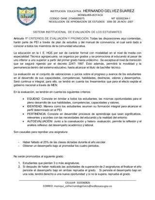 INSTITUCION EDUCATIVA HERNANDO GELVEZ SUAREZ
MONIQUIRÁ-BOYACA
CODIGO DANE 215469000075 NIT 820002364-1
RESOLUCION DE APROBACION DE ESTUDIOS 3056 DE 26-NOV.-2007
_____________________________________________________________________________________
CELULAR 3103360826
CORREO: moniqui_colhernandogelvezs@sedboyaca.gov.co
SISTEMA INSTITUCIONAL DE EVALUACIÓN DE LOS ESTUDIANTES
Artículo 1º CRITERIOS DE EVALUACIÓN Y PROMOCIÓN: Todas las disposiciones aquí contenidas,
harán parte de PEI a través de plan de estudios y del manual de convivencia, el cual será dado a
conocer a todos los miembros de la comunidad educativa.
La educación en la I. E. HGS por ser de carácter formal con modalidad en el nivel de media con
especialidad Técnica agropecuaria, se organiza por grados y se promociona al educando al pasar de
uno inferior a uno superior a partir del primer grado hasta undécimo. Se exceptúa el nivel de transición
que se seguirá rigiendo por el decreto 2247/ 1997. Esto además, permitirá la movilidad y la
permanencia dentro del sistema educativo, hasta alcanzar el título de bachiller técnico.
La evaluación es el conjunto de valoraciones o juicios sobre el progreso y avance de los estudiantes
en el desarrollo de sus capacidades, competencias, habilidades, destrezas, valores y desempeños.
Será continua e integral, para ello, se tendrá en cuenta los lineamientos que para el efecto expide el
gobierno nacional a través de MEN.
En la evaluación, se tendrán en cuenta los siguientes criterios:
 EQUIDAD: Consiste en brindar a todos los estudiantes, las mismas oportunidades para el
pleno desarrollo de sus habilidades, competencias, capacidades y valores.
 IDENTIDAD: Manera como los estudiantes asumen su formación integral para alcanzar el
perfil determinado en el PEI.
 PERTINENCIA: Consiste en desarrollar procesos de aprendizaje que sean significativos,
relevantes y acordes con las necesidades del educando y la realidad del entorno.
 AUTOEVALUACIÓN: Junto a la coevaluación y hetero- evaluación, permite la reflexión y el
análisis reflexivo del desempeño académico y laboral.
Son causales para reprobar una asignatura:
- Haber faltado al 25% de las clases dictadas durante el año escolar.
- Obtener un desempeño bajo al promediar los cuatro periodos.
No serán promovidos al siguiente grado:
1. Estudiantes que pierdan 3 o más asignaturas.
2. Si después de haber realizado las actividades de superación de 2 asignaturas al finalizar el año
persiste el desempeño bajo en ambas reprueba el grado. Si persiste el desempeño bajo en
una sola, tendrá derecho a una nueva oportunidad y si no la supera, reprueba el grado.
 