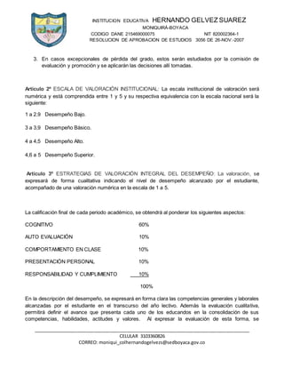 INSTITUCION EDUCATIVA HERNANDO GELVEZ SUAREZ
MONIQUIRÁ-BOYACA
CODIGO DANE 215469000075 NIT 820002364-1
RESOLUCION DE APROBACION DE ESTUDIOS 3056 DE 26-NOV.-2007
_____________________________________________________________________________________
CELULAR 3103360826
CORREO: moniqui_colhernandogelvezs@sedboyaca.gov.co
3. En casos excepcionales de pérdida del grado, estos serán estudiados por la comisión de
evaluación y promoción y se aplicarán las decisiones allí tomadas.
Artículo 2º ESCALA DE VALORACIÓN INSTITUCIONAL: La escala institucional de valoración será
numérica y está comprendida entre 1 y 5 y su respectiva equivalencia con la escala nacional será la
siguiente:
1 a 2.9 Desempeño Bajo.
3 a 3,9 Desempeño Básico.
4 a 4,5 Desempeño Alto.
4,6 a 5 Desempeño Superior.
Artículo 3º ESTRATEGIAS DE VALORACIÓN INTEGRAL DEL DESEMPEÑO: La valoración, se
expresará de forma cualitativa indicando el nivel de desempeño alcanzado por el estudiante,
acompañado de una valoración numérica en la escala de 1 a 5.
La calificación final de cada periodo académico, se obtendrá al ponderar los siguientes aspectos:
COGNITIVO 60%
AUTO EVALUACIÓN 10%
COMPORTAMIENTO EN CLASE 10%
PRESENTACIÓN PERSONAL 10%
RESPONSABILIDAD Y CUMPLIMIENTO 10%
100%
En la descripción del desempeño, se expresará en forma clara las competencias generales y laborales
alcanzadas por el estudiante en el transcurso del año lectivo. Además la evaluación cualitativa,
permitirá definir el avance que presenta cada uno de los educandos en la consolidación de sus
competencias, habilidades, actitudes y valores. Al expresar la evaluación de esta forma, se
 