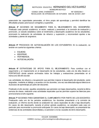 INSTITUCION EDUCATIVA HERNANDO GELVEZ SUAREZ
MONIQUIRÁ-BOYACA
CODIGO DANE 215469000075 NIT 820002364-1
RESOLUCION DE APROBACION DE ESTUDIOS 3056 DE 26-NOV.-2007
_____________________________________________________________________________________
CELULAR 3103360826
CORREO: moniqui_colhernandogelvezs@sedboyaca.gov.co
potenciarán las capacidades personales, el ritmo propio del aprendizaje y permitirá identificar las
dificultades propias para buscar corregirlas y superarlas.
Artículo 4º ACCIONES DE SEGUIMIENTO PARA EL MEJORAMIENTO DEL DESEMPEÑO:
Finalizado cada periodo académico, el rector, realizará y presentará a la comisión de evaluación y
promoción, un estudio estadístico sobre el rendimiento y desempeño académico de los estudiantes,
promoverá la realización de actividades de refuerzo y superación y recomendará ajustes a las
actividades y planes de asignatura.
Artículo 5º PROCESOS DE AUTOEVALUACIÓN DE LOS ESTUDIANTES: En la evaluación, se
tendrán en cuenta los siguientes criterios:
 EQUIDAD.
 IDENTIDAD.
 PERTINENCIA.
 AUTOEVALUACIÓN:
Artículo 6º ESTRATEGIAS DE APOYO PARA EL MEJORAMIENTO: Para contribuir con el
seguimiento y el mejoramiento en el desempeño de los estudiantes, cada uno de ellos llevará un
PORTAFOLIO donde estarán archivados todos los trabajos y evaluaciones presentadas en el
transcurso del año escolar.
Las actividades de refuerzo y recuperación que permitan mejorar el desempaño del estudiante, serán
asignadas, mediante el diálogo y acuerdos con los docentes, una vez sea detectada alguna falencia en
el proceso de aprendizaje por parte del educando.
Finalizado el año escolar, aquellos estudiantes que persistan con bajos desempeños, durante la última
semana de clases, realizarán unas actividades especiales que les permitan superar las falencias para
promocionarse al año siguiente.
Artículo 7º ACCIONES PARA GARANTIZAR EL CUMPLIMIENTO POR PARTE DE LOS DOCENTES:
Finalizando cada uno de los periodos académicos, los docentes presentarán a la comisión de
evaluación, un informe escrito donde se analizarán los casos especiales de alto o bajo desempeño.
En casos de alto desempeño, durante el primer periodo académico, se estudiará cada caso en
particular para recomendar su promoción anticipada. En casos de bajo desempeño, se presentarán las
evidencias de las actividades desarrolladas y si persisten o no las causales de dicho desempeño.
 