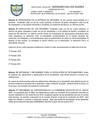 INSTITUCION EDUCATIVA HERNANDO GELVEZ SUAREZ
MONIQUIRÁ-BOYACA
CODIGO DANE 215469000075 NIT 820002364-1
RESOLUCION DE APROBACION DE ESTUDIOS 3056 DE 26-NOV.-2007
_____________________________________________________________________________________
CELULAR 3103360826
CORREO: moniqui_colhernandogelvezs@sedboyaca.gov.co
Artículo 8º PERIODICIDAD EN LA ENTREGA DE INFORMES: El año escolar estará dividido en 4
periodos. Finalizado cada uno de los cuatro periodos, el director de grado, entregará a cada uno de
los estudiantes y a los padres de familia o acudiente, en presencia del alumno, un informe escrito.
Artículo 9º ESTRUCTURA DE LOS INFORMES: Finalizado cada uno de los cuatro periodos, el
director de grado, entregará a cada uno de los estudiantes y a los padres de familia o acudiente, en
presencia del alumnos, un informe escrito donde se consignarán los desempeños propuestos para
cada asignatura, la valoración final, el equivalente correspondiente en la escala nacional, las
ausencias, las fortalezas y recomendaciones para el mejoramiento de cada uno de los estudiantes. Al
finalizar el año escolar, se entregará un quinto informe con el desempeño, la valoración final y el
equivalente nacional.
Cada uno de los cuatro periodos académicos, tendrá un valor porcentual para la calificación final así:
1º Periodo. 20%
2º Periodo: 20%
3º Periodo 25%
4º Periodo 35%
Artículo 10º INSTANCIAS Y MECANISMOS PARA LA RESOLUCIÓN DE RECLAMACIONES: Antes
de plasmar las valoraciones y desempeños de los estudiantes, este tendrá derecho a conocer sus
calificaciones.
En casos de reclamaciones sobre las valoraciones obtenidas por un estudiante, este deberá recurrir en
primera instancia al docentes de la asignatura, luego al director de grado, posteriormente al rector y si
es el caso, a la comisión de evaluación y promoción.
Artículo 11º MECANISMO DE PARTICIPACIÓN DE LA COMUNIDAD EDUCATIVA EN EL NUEVO
SIEE: La propuesta para el SIEE, fue elaborada por todos los docentes de la institución educativa en
reunión realizada el 2 de noviembre de 2016, acogiendo aportes de los estudiantes Una vez se surtido
este proceso, se sometió a discusión en el consejo directivo el día 22 de noviembre de 2016, para
luego ser elevado a acuerdo y resolución rectoral. Rige para todos los estudiantes de las diferentes
sedes de la institución educativa HERNANDO GELVEZ a partir del año lectivo 2017.
 
