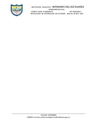 INSTITUCION EDUCATIVA HERNANDO GELVEZ SUAREZ
MONIQUIRÁ-BOYACA
CODIGO DANE 215469000075 NIT 820002364-1
RESOLUCION DE APROBACION DE ESTUDIOS 3056 DE 26-NOV.-2007
_____________________________________________________________________________________
CELULAR 3103360826
CORREO: moniqui_colhernandogelvezs@sedboyaca.gov.co
 