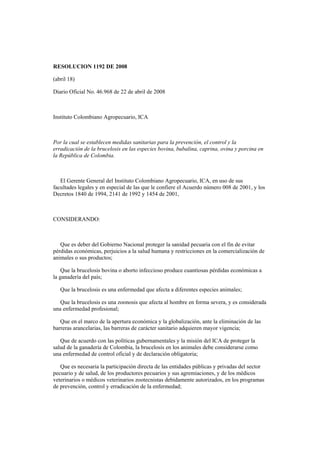RESOLUCION 1192 DE 2008
(abril 18)
Diario Oficial No. 46.968 de 22 de abril de 2008
Instituto Colombiano Agropecuario, ICA
Por la cual se establecen medidas sanitarias para la prevención, el control y la
erradicación de la brucelosis en las especies bovina, bubalina, caprina, ovina y porcina en
la República de Colombia.
El Gerente General del Instituto Colombiano Agropecuario, ICA, en uso de sus
facultades legales y en especial de las que le confiere el Acuerdo número 008 de 2001, y los
Decretos 1840 de 1994, 2141 de 1992 y 1454 de 2001,
CONSIDERANDO:
Que es deber del Gobierno Nacional proteger la sanidad pecuaria con el fin de evitar
pérdidas económicas, perjuicios a la salud humana y restricciones en la comercialización de
animales o sus productos;
Que la brucelosis bovina o aborto infeccioso produce cuantiosas pérdidas económicas a
la ganadería del país;
Que la brucelosis es una enfermedad que afecta a diferentes especies animales;
Que la brucelosis es una zoonosis que afecta al hombre en forma severa, y es considerada
una enfermedad profesional;
Que en el marco de la apertura económica y la globalización, ante la eliminación de las
barreras arancelarias, las barreras de carácter sanitario adquieren mayor vigencia;
Que de acuerdo con las políticas gubernamentales y la misión del ICA de proteger la
salud de la ganadería de Colombia, la brucelosis en los animales debe considerarse como
una enfermedad de control oficial y de declaración obligatoria;
Que es necesaria la participación directa de las entidades públicas y privadas del sector
pecuario y de salud, de los productores pecuarios y sus agremiaciones, y de los médicos
veterinarios o médicos veterinarios zootecnistas debidamente autorizados, en los programas
de prevención, control y erradicación de la enfermedad;
 