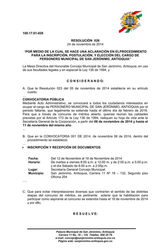 100.17.01-026 
RESOLUCIÓN 026 
24 de noviembre de 2014 
“POR MEDIO DE LA CUAL SE HACE UNA ACLARACIÓN EN ELPROCEDIMIENTO 
PARA LA INSCRIPCIÓN, POSTULACIÓN, Y ELECCIÓN DEL CARGO DE 
PERSONERO MUNICIPAL DE SAN JERÓNIMO, ANTIOQUIA” 
La Mesa Directiva del Honorable Concejo Municipal de San Jerónimo, Antioquia, en uso 
de sus facultades legales y en especial la Ley 136 de 1994, y 
C O N S I D E R A N D O: 
A. Que la Resolución 023 del 05 de noviembre de 2014 establecía en su artículo 
Palacio Municipal de San Jerónimo, Antioquia 
Carrera 11 No. 18 – 132 Telefax: 858 25 79 
e-mail: concejo@sanjeronimo-antioquia.cov.co 
Página web: sanjeronimo-antioquia.gov.co 
cuarto: 
… CONVOCATORIA PÚBLICA 
Mediante Acto Administrativo, se convocará a todos los ciudadanos interesados en 
ocupar el cargo de PERSONERO MUNICIPAL DE SAN JERÓNIMO, ANTIOQUIA por el 
periodo faltante, que legalmente se extiende hasta el último día de febrero de 2016. 
Para que a través de concurso de méritos abierto, quienes reúnan las calidades 
previstas por el Articulo 173 de la Ley 136 de 1994, radiquen su hoja de vida ante la 
Secretaría General de la Corporación, a partir del 06 de noviembre de 2014 y hasta el 
11 de noviembre del mismo año. 
… 
B. Que en la CONVOCATORIA 001 DE 2014, de noviembre 06 de 2014, dentro del 
procedimiento se estableció: 
… 
 INSCRIPCIÓN Y RECEPCIÓN DE DOCUMENTOS 
Fecha: Del 12 de Noviembre al 18 de Noviembre de 2014 
Horario: De martes a viernes 8:00 a.m. a 12:00 m. y de 2:00 p.m. a 5:00 p.m. 
y el día Sábado de 8:00 a.m. a 2:00p.m. 
Lugar: Secretaría General Concejo Municipal. 
Municipio: San Jerónimo, Antioquia, Carrera 11 Nº 18 – 132, Segundo piso 
Oficina 204 
…. 
C. Que para evitar interpretaciones diversas que contraríen el sentido de las distintas 
etapas del concurso de méritos, es pertinente aclarar que la habilitación para 
participar como aspirante al concurso se extendía hasta el 18 de noviembre de 2014 
y por ello, 
R E S U E L V E: 
 