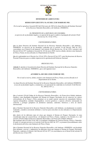 REPÚBLICA DE COLOMBIA
MINISTERIO DE AGRICULTURA
RESOLUCION EJECUTIVA No. 052 DEL 22 DE MARZO DE 1985.
Por la cual se aprueba el Acuerdo 0013 del 28 de enero de 1985 de la Junta Directiva del Instituto Nacional
de los Recursos Naturales Renovables y del Ambiente -INDERENA-.
EL PRESIDENTE DE LA REPUBLICA DE COLOMBIA,
en ejercicio de sus facultades legales y en especial de las que le confiere el parágrafo del artículo 38 del
Decreto Ley No. 133 de 1976 y,
C O N S I D E R A N D O :
Que la Junta Directiva del Instituto Nacional de los Recursos Naturales Renovables y del Ambiente -
INDERENA- en ejercicio de las facultades conferidas por el artículo 14 del Decreto 2683 de 1977,
concordante con el literal b) del numeral 3 del artículo 38 del Decreto Ley 133 de 1976 y artículo 6 del
Decreto 622 de 1977, mediante el Acuerdo No. 013 de enero 28/85, reserva, alinda y declara como Santuario
de Flora y Fauna, un área ubicada en el Departamento de Nariño.
Que de conformidad con el Decreto Ley 133 de 1976 y Decreto 622 de 1977, estas Declaraciones de Reserva
Forestal Protectora para su validez requieren de la aprobación del Gobierno Nacional.
R E S U E L V E :
Artículo 1: Aprobar el Acuerdo de la Junta Directiva del Instituto Nacional de los Recursos Naturales
Renovables y del Ambiente -INDERENA-, que es del siguiente tenor:
ACUERDO No. 0013 DEL 28 DE ENERO DE 1985.
Por el cual se reserva, alinda y declara como Santuario de Flora y Fauna, un área ubicada en el
Departamento de la Nariño.
La Junta Directiva del Instituto Nacional de los Recursos Naturales Renovables y del Ambiente INDERENA,
en uso de sus facultades legales y estatutarias, y en especial de las conferidas en el artículo 14 del Decreto
No. 2683 de 1977, y,
C O N S I D E R A N D O :
Que el artículo 328 del Código de los Recursos Naturales Renovables y de Protección al Medio Ambiente,
establece como finalidades principales del Sistema de Parques Nacionales las de conservar los valores
sobresalientes de la Fauna y Flora, perpetuar en su estado natural, muestras de comunidades bióticas,
regiones fisiográficas, unidades biogeográficas, recursos genéticos y especies silvestres amenazadas de
extinción, y proteger ejemplares de fenómenos naturales, culturales, históricos y otros de interés
internacional.
Que el Instituto Nacional de los Recursos Naturales Renovables y del Ambiente, con fundamento en estudios
realizados, considera conveniente delimitar y reservar para estos fines un área ubicada en el Departamento
de Nariño.
Que dentro de los diferentes tipos de áreas que integran el Sistema de Parques Nacionales, la zona
considerada reúne las características de Santuario de Flora y Fauna, conforme a los literales d y e del
artículo 329 del Código de Recursos Naturales Renovables y de Protección al Medio Ambiente.
Que mediante oficio de abril 14 de 1981, la Academia Colombiana de Ciencias Exactas, Físicas y Naturales,
al emitir el concepto previsto en el artículo 6 del Decreto 0622 de 1977, se pronunció favorablemente sobre
la declaratoria del área como Santuario de Flora y Fauna.
Que el Instituto Nacional de los Recursos Naturales Renovables y del Ambiente -INDERENA- está facultado
para delimitar, reservar, y administrar las diferentes áreas que integran el Sistema de Parques Nacionales
Naturales, conforme al Artículo 6 del Decreto 622 de 1977, en concordancia con el literal b) del artículo 38
del Decreto Ley 133 de 1976.
 