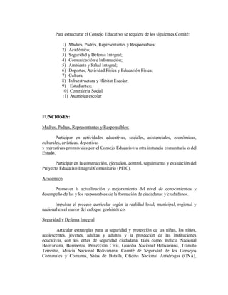 Para estructurar el Consejo Educativo se requiere de los siguientes Comité:
1) Madres, Padres, Representantes y Responsables;
2) Académico;
3) Seguridad y Defensa Integral;
4) Comunicación e Información;
5) Ambiente y Salud Integral;
6) Deportes, Actividad Física y Educación Física;
7) Cultura;
8) Infraestructura y Hábitat Escolar;
9) Estudiantes;
10) Contraloría Social
11) Asamblea escolar

FUNCIONES:
Madres, Padres, Representantes y Responsables:
Participar en actividades educativas, sociales, asistenciales, económicas,
culturales, artísticas, deportivas
y recreativas promovidas por el Consejo Educativo u otra instancia comunitaria o del
Estado.
Participar en la construcción, ejecución, control, seguimiento y evaluación del
Proyecto Educativo Integral Comunitario (PEIC).
Académico
Promover la actualización y mejoramiento del nivel de conocimientos y
desempeño de las y los responsables de la formación de ciudadanas y ciudadanos.
Impulsar el proceso curricular según la realidad local, municipal, regional y
nacional en el marco del enfoque geohistórico.
Seguridad y Defensa Integral
Articular estrategias para la seguridad y protección de las niñas, los niños,
adolescentes, jóvenes, adultas y adultos y la protección de las instituciones
educativas, con los entes de seguridad ciudadana, tales como: Policía Nacional
Bolivariana, Bomberos, Protección Civil, Guardia Nacional Bolivariana, Tránsito
Terrestre, Milicia Nacional Bolivariana, Comité de Seguridad de los Consejos
Comunales y Comunas, Salas de Batalla, Oficina Nacional Antidrogas (ONA),

 