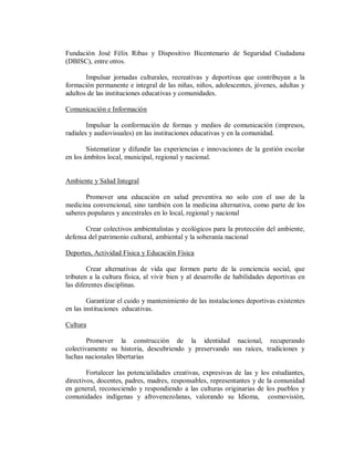 Fundación José Félix Ribas y Dispositivo Bicentenario de Seguridad Ciudadana
(DBISC), entre otros.
Impulsar jornadas culturales, recreativas y deportivas que contribuyan a la
formación permanente e integral de las niñas, niños, adolescentes, jóvenes, adultas y
adultos de las instituciones educativas y comunidades.
Comunicación e Información
Impulsar la conformación de formas y medios de comunicación (impresos,
radiales y audiovisuales) en las instituciones educativas y en la comunidad.
Sistematizar y difundir las experiencias e innovaciones de la gestión escolar
en los ámbitos local, municipal, regional y nacional.

Ambiente y Salud Integral
Promover una educación en salud preventiva no solo con el uso de la
medicina convencional, sino también con la medicina alternativa, como parte de los
saberes populares y ancestrales en lo local, regional y nacional
Crear colectivos ambientalistas y ecológicos para la protección del ambiente,
defensa del patrimonio cultural, ambiental y la soberanía nacional
Deportes, Actividad Física y Educación Física
Crear alternativas de vida que formen parte de la conciencia social, que
tributen a la cultura física, al vivir bien y al desarrollo de habilidades deportivas en
las diferentes disciplinas.
Garantizar el cuido y mantenimiento de las instalaciones deportivas existentes
en las instituciones educativas.
Cultura
Promover la construcción de la identidad nacional, recuperando
colectivamente su historia, descubriendo y preservando sus raíces, tradiciones y
luchas nacionales libertarias
Fortalecer las potencialidades creativas, expresivas de las y los estudiantes,
directivos, docentes, padres, madres, responsables, representantes y de la comunidad
en general, reconociendo y respondiendo a las culturas originarias de los pueblos y
comunidades indígenas y afrovenezolanas, valorando su Idioma, cosmovisión,

 
